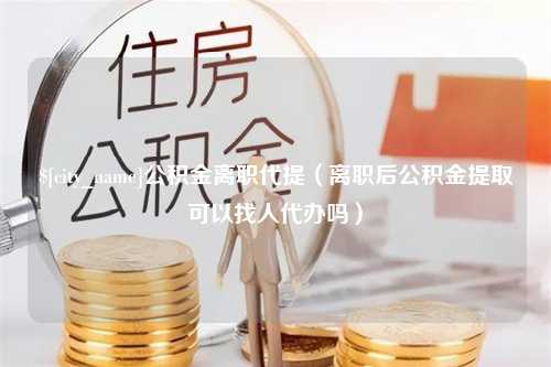 老河口公积金离职代提（离职后公积金提取可以找人代办吗）