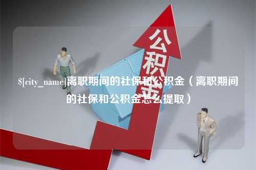 老河口离职期间的社保和公积金（离职期间的社保和公积金怎么提取）