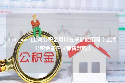 老河口上海公积金可以在成都使用吗（上海公积金能在成都贷款吗）